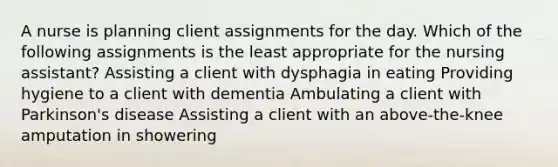 A nurse is planning client assignments for the day. Which of the following assignments is the least appropriate for the nursing assistant? Assisting a client with dysphagia in eating Providing hygiene to a client with dementia Ambulating a client with Parkinson's disease Assisting a client with an above-the-knee amputation in showering