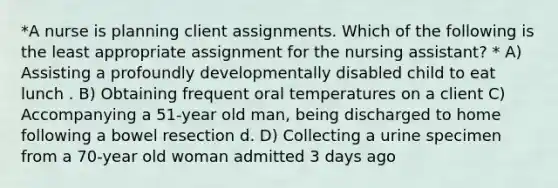 *A nurse is planning client assignments. Which of the following is the least appropriate assignment for the nursing assistant? * A) Assisting a profoundly developmentally disabled child to eat lunch . B) Obtaining frequent oral temperatures on a client C) Accompanying a 51-year old man, being discharged to home following a bowel resection d. D) Collecting a urine specimen from a 70-year old woman admitted 3 days ago