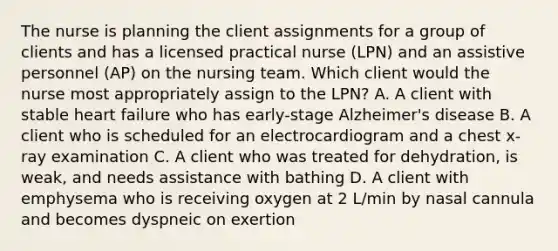 The nurse is planning the client assignments for a group of clients and has a licensed practical nurse (LPN) and an assistive personnel (AP) on the nursing team. Which client would the nurse most appropriately assign to the LPN? A. A client with stable heart failure who has early-stage Alzheimer's disease B. A client who is scheduled for an electrocardiogram and a chest x-ray examination C. A client who was treated for dehydration, is weak, and needs assistance with bathing D. A client with emphysema who is receiving oxygen at 2 L/min by nasal cannula and becomes dyspneic on exertion