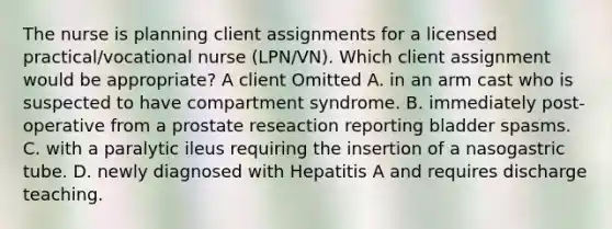 The nurse is planning client assignments for a licensed practical/vocational nurse (LPN/VN). Which client assignment would be appropriate? A client Omitted A. in an arm cast who is suspected to have compartment syndrome. B. immediately post-operative from a prostate reseaction reporting bladder spasms. C. with a paralytic ileus requiring the insertion of a nasogastric tube. D. newly diagnosed with Hepatitis A and requires discharge teaching.