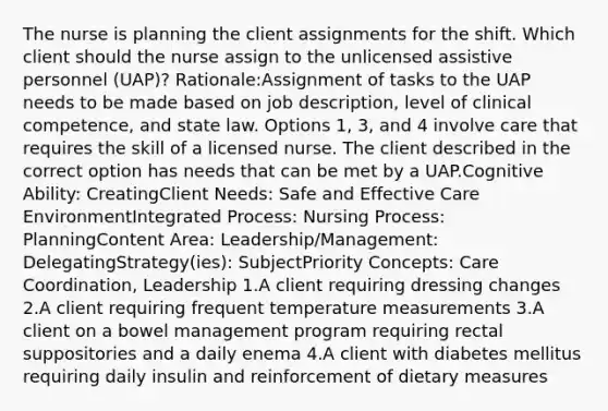 The nurse is planning the client assignments for the shift. Which client should the nurse assign to the unlicensed assistive personnel (UAP)? Rationale:Assignment of tasks to the UAP needs to be made based on job description, level of clinical competence, and state law. Options 1, 3, and 4 involve care that requires the skill of a licensed nurse. The client described in the correct option has needs that can be met by a UAP.Cognitive Ability: CreatingClient Needs: Safe and Effective Care EnvironmentIntegrated Process: Nursing Process: PlanningContent Area: Leadership/Management: DelegatingStrategy(ies): SubjectPriority Concepts: Care Coordination, Leadership 1.A client requiring dressing changes 2.A client requiring frequent temperature measurements 3.A client on a bowel management program requiring rectal suppositories and a daily enema 4.A client with diabetes mellitus requiring daily insulin and reinforcement of dietary measures