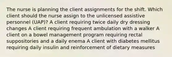 The nurse is planning the client assignments for the shift. Which client should the nurse assign to the unlicensed assistive personnel (UAP)? A client requiring twice daily dry dressing changes A client requiring frequent ambulation with a walker A client on a bowel management program requiring rectal suppositories and a daily enema A client with diabetes mellitus requiring daily insulin and reinforcement of dietary measures