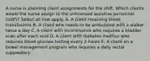 A nurse is planning client assignments for the shift. Which clients would the nurse assign to the unlicensed assistive personnel (UAP)? Select all that apply. A. A client receiving blood transfusions B. A client who needs to be ambulated with a walker twice a day C. A client with incontinence who requires a bladder scan after each void D. A client with diabetes mellitus who requires blood glucose testing every 2 hours E. A client on a bowel management program who requires a daily rectal suppository