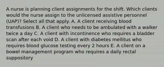 A nurse is planning client assignments for the shift. Which clients would the nurse assign to the unlicensed assistive personnel (UAP)? Select all that apply. A. A client receiving blood transfusions B. A client who needs to be ambulated with a walker twice a day C. A client with incontinence who requires a bladder scan after each void D. A client with diabetes mellitus who requires blood glucose testing every 2 hours E. A client on a bowel management program who requires a daily rectal suppository