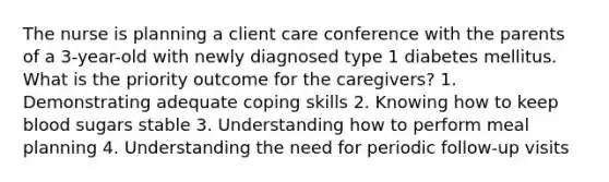 The nurse is planning a client care conference with the parents of a 3-year-old with newly diagnosed type 1 diabetes mellitus. What is the priority outcome for the caregivers? 1. Demonstrating adequate coping skills 2. Knowing how to keep blood sugars stable 3. Understanding how to perform meal planning 4. Understanding the need for periodic follow-up visits