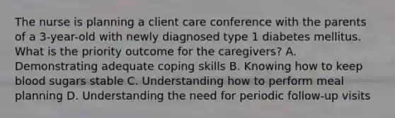 The nurse is planning a client care conference with the parents of a 3-year-old with newly diagnosed type 1 diabetes mellitus. What is the priority outcome for the caregivers? A. Demonstrating adequate coping skills B. Knowing how to keep blood sugars stable C. Understanding how to perform meal planning D. Understanding the need for periodic follow-up visits