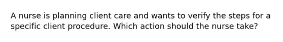 A nurse is planning client care and wants to verify the steps for a specific client procedure. Which action should the nurse take?