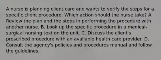 A nurse is planning client care and wants to verify the steps for a specific client procedure. Which action should the nurse take? A. Review the plan and the steps in performing the procedure with another nurse. B. Look up the specific procedure in a medical-surgical nursing text on the unit. C. Discuss the client's prescribed procedure with an available health care provider. D. Consult the agency's policies and procedures manual and follow the guidelines.