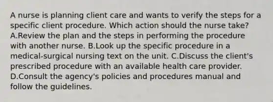 A nurse is planning client care and wants to verify the steps for a specific client procedure. Which action should the nurse take? A.Review the plan and the steps in performing the procedure with another nurse. B.Look up the specific procedure in a medical-surgical nursing text on the unit. C.Discuss the client's prescribed procedure with an available health care provider. D.Consult the agency's policies and procedures manual and follow the guidelines.