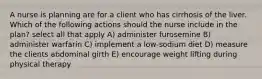A nurse is planning are for a client who has cirrhosis of the liver. Which of the following actions should the nurse include in the plan? select all that apply A) administer furosemine B) administer warfarin C) implement a low-sodium diet D) measure the clients abdominal girth E) encourage weight lifting during physical therapy