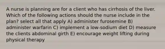 A nurse is planning are for a client who has cirrhosis of the liver. Which of the following actions should the nurse include in the plan? select all that apply A) administer furosemine B) administer warfarin C) implement a low-sodium diet D) measure the clients abdominal girth E) encourage weight lifting during physical therapy