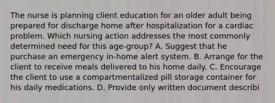 The nurse is planning client education for an older adult being prepared for discharge home after hospitalization for a cardiac problem. Which nursing action addresses the most commonly determined need for this age-group? A. Suggest that he purchase an emergency in-home alert system. B. Arrange for the client to receive meals delivered to his home daily. C. Encourage the client to use a compartmentalized pill storage container for his daily medications. D. Provide only written document describi