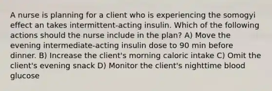 A nurse is planning for a client who is experiencing the somogyi effect an takes intermittent-acting insulin. Which of the following actions should the nurse include in the plan? A) Move the evening intermediate-acting insulin dose to 90 min before dinner. B) Increase the client's morning caloric intake C) Omit the client's evening snack D) Monitor the client's nighttime blood glucose