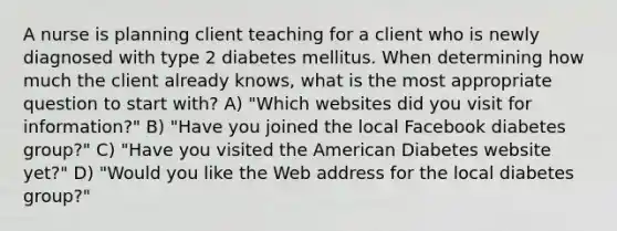 A nurse is planning client teaching for a client who is newly diagnosed with type 2 diabetes mellitus. When determining how much the client already knows, what is the most appropriate question to start with? A) "Which websites did you visit for information?" B) "Have you joined the local Facebook diabetes group?" C) "Have you visited the American Diabetes website yet?" D) "Would you like the Web address for the local diabetes group?"