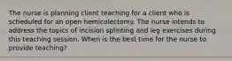 The nurse is planning client teaching for a client who is scheduled for an open hemicolectomy. The nurse intends to address the topics of incision splinting and leg exercises during this teaching session. When is the best time for the nurse to provide teaching?