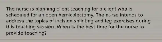 The nurse is planning client teaching for a client who is scheduled for an open hemicolectomy. The nurse intends to address the topics of incision splinting and leg exercises during this teaching session. When is the best time for the nurse to provide teaching?