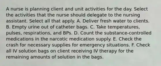 A nurse is planning client and unit activities for the day. Select the activities that the nurse should delegate to the nursing assistant. Select all that apply. A. Deliver fresh water to clients. B. Empty urine out of catheter bags. C. Take temperatures, pulses, respirations, and BPs. D. Count the substance-controlled medications in the narcotic medication supply. E. Check the crash for necessary supplies for emergency situations. F. Check all IV solution bags on client receiving IV therapy for the remaining amounts of solution in the bags.