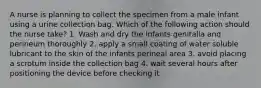 A nurse is planning to collect the specimen from a male infant using a urine collection bag. Which of the following action should the nurse take? 1. Wash and dry the infants genitalia and perineum thoroughly 2. apply a small coating of water soluble lubricant to the skin of the infants perineal area 3. avoid placing a scrotum inside the collection bag 4. wait several hours after positioning the device before checking it