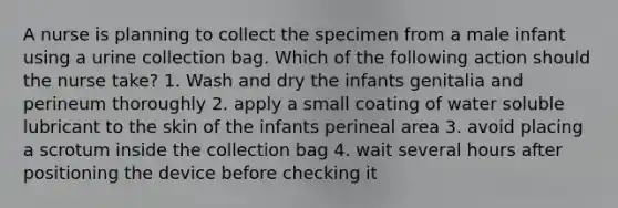 A nurse is planning to collect the specimen from a male infant using a urine collection bag. Which of the following action should the nurse take? 1. Wash and dry the infants genitalia and perineum thoroughly 2. apply a small coating of water soluble lubricant to the skin of the infants perineal area 3. avoid placing a scrotum inside the collection bag 4. wait several hours after positioning the device before checking it