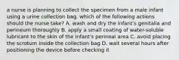 a nurse is planning to collect the specimen from a male infant using a urine collection bag. which of the following actions should the nurse take? A. wash and dry the infant's genitalia and perineum thoroughly B. apply a small coating of water-soluble lubricant to the skin of the infant's perineal area C. avoid placing the scrotum inside the collection bag D. wait several hours after positioning the device before checking it