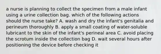 a nurse is planning to collect the specimen from a male infant using a urine collection bag. which of the following actions should the nurse take? A. wash and dry the infant's genitalia and perineum thoroughly B. apply a small coating of water-soluble lubricant to the skin of the infant's perineal area C. avoid placing the scrotum inside the collection bag D. wait several hours after positioning the device before checking it