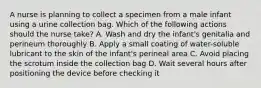 A nurse is planning to collect a specimen from a male infant using a urine collection bag. Which of the following actions should the nurse take? A. Wash and dry the infant's genitalia and perineum thoroughly B. Apply a small coating of water-soluble lubricant to the skin of the infant's perineal area C. Avoid placing the scrotum inside the collection bag D. Wait several hours after positioning the device before checking it