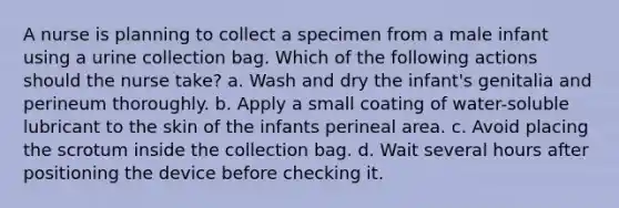 A nurse is planning to collect a specimen from a male infant using a urine collection bag. Which of the following actions should the nurse take? a. Wash and dry the infant's genitalia and perineum thoroughly. b. Apply a small coating of water-soluble lubricant to the skin of the infants perineal area. c. Avoid placing the scrotum inside the collection bag. d. Wait several hours after positioning the device before checking it.