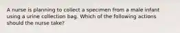 A nurse is planning to collect a specimen from a male infant using a urine collection bag. Which of the following actions should the nurse take?