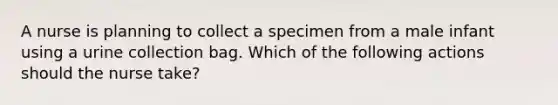 A nurse is planning to collect a specimen from a male infant using a urine collection bag. Which of the following actions should the nurse take?