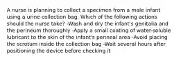 A nurse is planning to collect a specimen from a male infant using a urine collection bag. Which of the following actions should the nurse take? -Wash and dry the infant's genitalia and the perineum thoroughly -Apply a small coating of water-soluble lubricant to the skin of the infant's perineal area -Avoid placing the scrotum inside the collection bag -Wait several hours after positioning the device before checking it