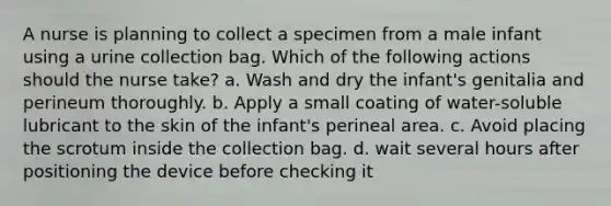 A nurse is planning to collect a specimen from a male infant using a urine collection bag. Which of the following actions should the nurse take? a. Wash and dry the infant's genitalia and perineum thoroughly. b. Apply a small coating of water-soluble lubricant to the skin of the infant's perineal area. c. Avoid placing the scrotum inside the collection bag. d. wait several hours after positioning the device before checking it