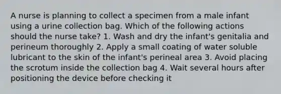 A nurse is planning to collect a specimen from a male infant using a urine collection bag. Which of the following actions should the nurse take? 1. Wash and dry the infant's genitalia and perineum thoroughly 2. Apply a small coating of water soluble lubricant to the skin of the infant's perineal area 3. Avoid placing the scrotum inside the collection bag 4. Wait several hours after positioning the device before checking it