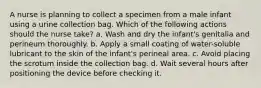 A nurse is planning to collect a specimen from a male infant using a urine collection bag. Which of the following actions should the nurse take? a. Wash and dry the infant's genitalia and perineum thoroughly. b. Apply a small coating of water-soluble lubricant to the skin of the infant's perineal area. c. Avoid placing the scrotum inside the collection bag. d. Wait several hours after positioning the device before checking it.