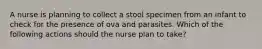 A nurse is planning to collect a stool specimen from an infant to check for the presence of ova and parasites. Which of the following actions should the nurse plan to take?