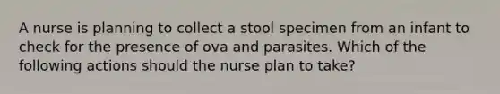 A nurse is planning to collect a stool specimen from an infant to check for the presence of ova and parasites. Which of the following actions should the nurse plan to take?