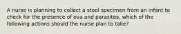 A nurse is planning to collect a stool specimen from an infant to check for the presence of ova and parasites, which of the following actions should the nurse plan to take?