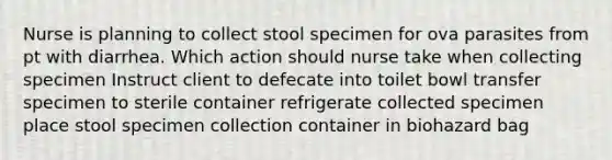 Nurse is planning to collect stool specimen for ova parasites from pt with diarrhea. Which action should nurse take when collecting specimen Instruct client to defecate into toilet bowl transfer specimen to sterile container refrigerate collected specimen place stool specimen collection container in biohazard bag