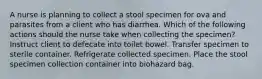 A nurse is planning to collect a stool specimen for ova and parasites from a client who has diarrhea. Which of the following actions should the nurse take when collecting the specimen? Instruct client to defecate into toilet bowel. Transfer specimen to sterile container. Refrigerate collected specimen. Place the stool specimen collection container into biohazard bag.