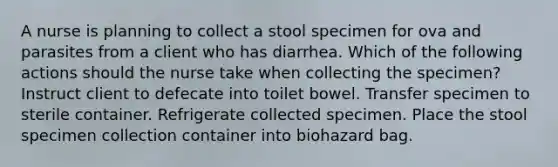 A nurse is planning to collect a stool specimen for ova and parasites from a client who has diarrhea. Which of the following actions should the nurse take when collecting the specimen? Instruct client to defecate into toilet bowel. Transfer specimen to sterile container. Refrigerate collected specimen. Place the stool specimen collection container into biohazard bag.