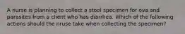 A nurse is planning to collect a stool specimen for ova and parasites from a client who has diarrhea. Which of the following actions should the nruse take when collecting the specimen?