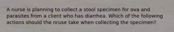 A nurse is planning to collect a stool specimen for ova and parasites from a client who has diarrhea. Which of the following actions should the nruse take when collecting the specimen?