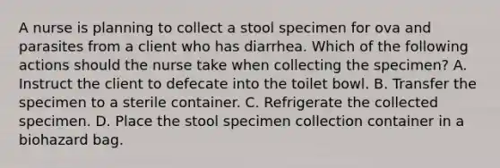 A nurse is planning to collect a stool specimen for ova and parasites from a client who has diarrhea. Which of the following actions should the nurse take when collecting the specimen? A. Instruct the client to defecate into the toilet bowl. B. Transfer the specimen to a sterile container. C. Refrigerate the collected specimen. D. Place the stool specimen collection container in a biohazard bag.