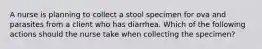 A nurse is planning to collect a stool specimen for ova and parasites from a client who has diarrhea. Which of the following actions should the nurse take when collecting the specimen?