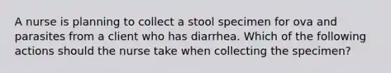 A nurse is planning to collect a stool specimen for ova and parasites from a client who has diarrhea. Which of the following actions should the nurse take when collecting the specimen?