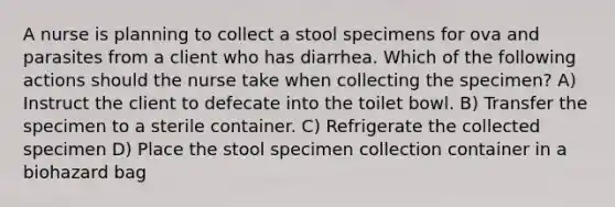 A nurse is planning to collect a stool specimens for ova and parasites from a client who has diarrhea. Which of the following actions should the nurse take when collecting the specimen? A) Instruct the client to defecate into the toilet bowl. B) Transfer the specimen to a sterile container. C) Refrigerate the collected specimen D) Place the stool specimen collection container in a biohazard bag