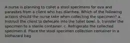 A nurse is planning to collet a stool specimens for ova and parasites from a client who has diarrhea. Which of the following actions should the nurse take when collecting the specimen? a. Instruct the client to defecate into the toilet bowl. b. transfer the specimen to a sterile container. c. Refrigerate the collected specimen d. Place the stool specimen collection container in a biohazard bag