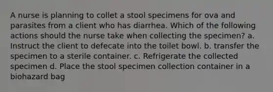 A nurse is planning to collet a stool specimens for ova and parasites from a client who has diarrhea. Which of the following actions should the nurse take when collecting the specimen? a. Instruct the client to defecate into the toilet bowl. b. transfer the specimen to a sterile container. c. Refrigerate the collected specimen d. Place the stool specimen collection container in a biohazard bag