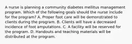 A nurse is planning a community diabetes mellitus management program. Which of the following goals should the nurse include for the program? A. Proper foot care will be demonstrated to clients during the program. B. Clients will have a decreased incidence of foot amputations. C. A facility will be reserved for the program. D. Handouts and teaching materials will be distributed at the program.