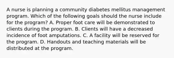 A nurse is planning a community diabetes mellitus management program. Which of the following goals should the nurse include for the program? A. Proper foot care will be demonstrated to clients during the program. B. Clients will have a decreased incidence of foot amputations. C. A facility will be reserved for the program. D. Handouts and teaching materials will be distributed at the program.