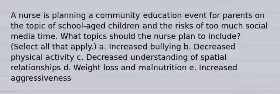 A nurse is planning a community education event for parents on the topic of school-aged children and the risks of too much social media time. What topics should the nurse plan to include? (Select all that apply.) a. Increased bullying b. Decreased physical activity c. Decreased understanding of spatial relationships d. Weight loss and malnutrition e. Increased aggressiveness